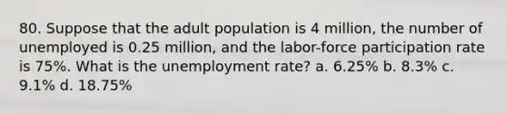 80. Suppose that the adult population is 4 million, the number of unemployed is 0.25 million, and the labor-force participation rate is 75%. What is the <a href='https://www.questionai.com/knowledge/kh7PJ5HsOk-unemployment-rate' class='anchor-knowledge'>unemployment rate</a>? a. 6.25% b. 8.3% c. 9.1% d. 18.75%