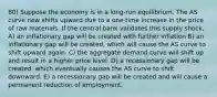 80) Suppose the economy is in a long-run equilibrium. The AS curve now shifts upward due to a one-time increase in the price of raw materials. If the central bank validates this supply shock, A) an inflationary gap will be created with further inflation B) an inflationary gap will be created, which will cause the AS curve to shift upward again. C) the aggregate demand curve will shift up and result in a higher price level. D) a recessionary gap will be created, which eventually causes the AS curve to shift downward. E) a recessionary gap will be created and will cause a permanent reduction of employment.