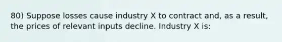 80) Suppose losses cause industry X to contract and, as a result, the prices of relevant inputs decline. Industry X is: