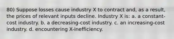 80) Suppose losses cause industry X to contract and, as a result, the prices of relevant inputs decline. Industry X is: a. a constant-cost industry. b. a decreasing-cost industry. c. an increasing-cost industry. d. encountering X-inefficiency.