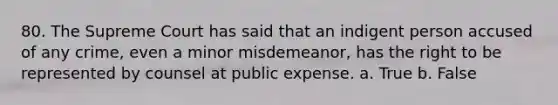 80. The Supreme Court has said that an indigent person accused of any crime, even a minor misdemeanor, has the right to be represented by counsel at public expense. a. True b. False