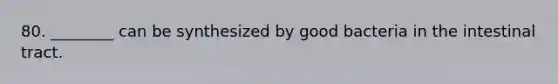 80. ________ can be synthesized by good bacteria in the intestinal tract.