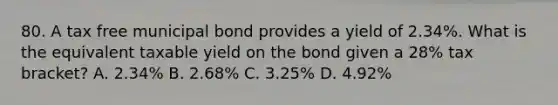 80. A tax free municipal bond provides a yield of 2.34%. What is the equivalent taxable yield on the bond given a 28% tax bracket? A. 2.34% B. 2.68% C. 3.25% D. 4.92%