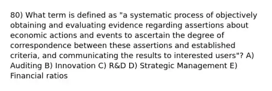 80) What term is defined as "a systematic process of objectively obtaining and evaluating evidence regarding assertions about economic actions and events to ascertain the degree of correspondence between these assertions and established criteria, and communicating the results to interested users"? A) Auditing B) Innovation C) R&D D) Strategic Management E) Financial ratios