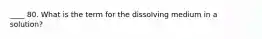 ____ 80. What is the term for the dissolving medium in a solution?