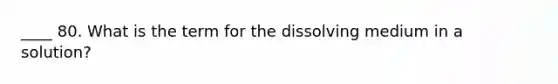 ____ 80. What is the term for the dissolving medium in a solution?