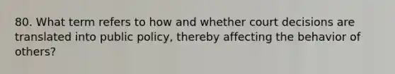 80. What term refers to how and whether court decisions are translated into public policy, thereby affecting the behavior of others?