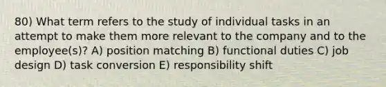 80) What term refers to the study of individual tasks in an attempt to make them more relevant to the company and to the employee(s)? A) position matching B) functional duties C) job design D) task conversion E) responsibility shift