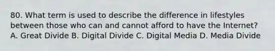 80. What term is used to describe the difference in lifestyles between those who can and cannot afford to have the Internet? A. Great Divide B. Digital Divide C. Digital Media D. Media Divide