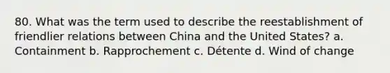 80. What was the term used to describe the reestablishment of friendlier relations between China and the United States? a. Containment b. Rapprochement c. Détente d. Wind of change