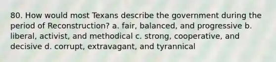 80. How would most Texans describe the government during the period of Reconstruction? a. fair, balanced, and progressive b. liberal, activist, and methodical c. strong, cooperative, and decisive d. corrupt, extravagant, and tyrannical