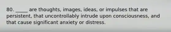 80. _____ are thoughts, images, ideas, or impulses that are persistent, that uncontrollably intrude upon consciousness, and that cause significant anxiety or distress.