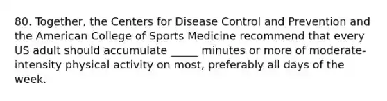 80. Together, the Centers for Disease Control and Prevention and the American College of Sports Medicine recommend that every US adult should accumulate _____ minutes or more of moderate-intensity physical activity on most, preferably all days of the week.