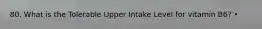 80. What is the Tolerable Upper Intake Level for vitamin B6? •