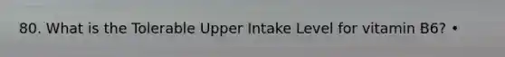 80. What is the Tolerable Upper Intake Level for vitamin B6? •