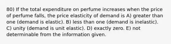 80) If the total expenditure on perfume increases when the price of perfume falls, the price elasticity of demand is A) greater than one (demand is elastic). B) less than one (demand is inelastic). C) unity (demand is unit elastic). D) exactly zero. E) not determinable from the information given.