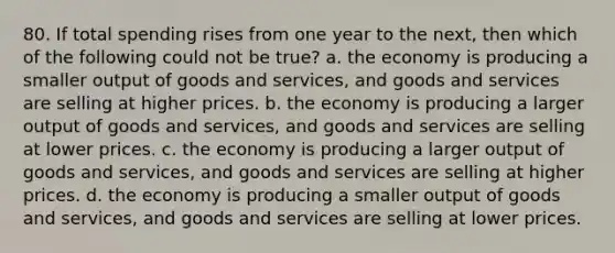 80. If total spending rises from one year to the next, then which of the following could not be true? a. the economy is producing a smaller output of goods and services, and goods and services are selling at higher prices. b. the economy is producing a larger output of goods and services, and goods and services are selling at lower prices. c. the economy is producing a larger output of goods and services, and goods and services are selling at higher prices. d. the economy is producing a smaller output of goods and services, and goods and services are selling at lower prices.