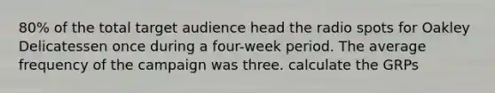 80% of the total target audience head the radio spots for Oakley Delicatessen once during a four-week period. The average frequency of the campaign was three. calculate the GRPs