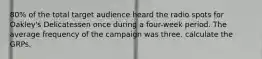 80% of the total target audience heard the radio spots for Oakley's Delicatessen once during a four-week period. The average frequency of the campaign was three. calculate the GRPs.