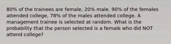 80% of the trainees are female, 20% male. 90% of the females attended college, 78% of the males attended college. A management trainee is selected at random. What is the probability that the person selected is a female who did NOT attend college?