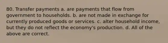 80. Transfer payments a. are payments that flow from government to households. b. are not made in exchange for currently produced goods or services. c. alter household income, but they do not reflect the economy's production. d. All of the above are correct.