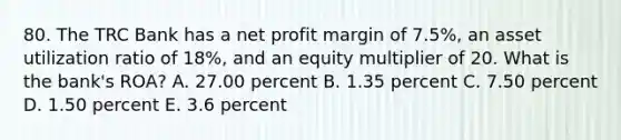 80. The TRC Bank has a net profit margin of 7.5%, an asset utilization ratio of 18%, and an equity multiplier of 20. What is the bank's ROA? A. 27.00 percent B. 1.35 percent C. 7.50 percent D. 1.50 percent E. 3.6 percent