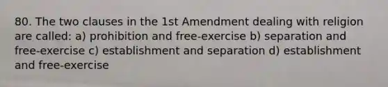 80. The two clauses in the 1st Amendment dealing with religion are called: a) prohibition and free-exercise b) separation and free-exercise c) establishment and separation d) establishment and free-exercise