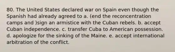 80. The United States declared war on Spain even though the Spanish had already agreed to a. (end the re<a href='https://www.questionai.com/knowledge/k5F552mFJ1-concentration-camps' class='anchor-knowledge'>concentration camps</a> and )sign an armistice with the Cuban rebels. b. accept Cuban independence. c. transfer Cuba to American possession. d. apologize for the sinking of the Maine. e. accept international arbitration of the conflict.