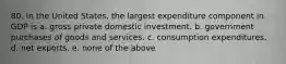 80. In the United States, the largest expenditure component in GDP is a. gross private domestic investment. b. government purchases of goods and services. c. consumption expenditures. d. net exports. e. none of the above