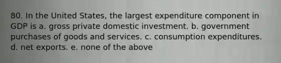 80. In the United States, the largest expenditure component in GDP is a. gross private domestic investment. b. government purchases of goods and services. c. consumption expenditures. d. net exports. e. none of the above