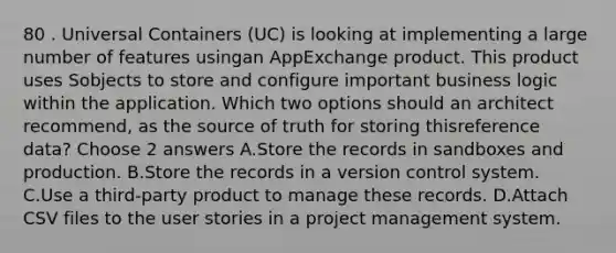 80 . Universal Containers (UC) is looking at implementing a large number of features usingan AppExchange product. This product uses Sobjects to store and configure important business logic within the application. Which two options should an architect recommend, as the source of truth for storing thisreference data? Choose 2 answers A.Store the records in sandboxes and production. B.Store the records in a version control system. C.Use a third-party product to manage these records. D.Attach CSV files to the user stories in a project management system.