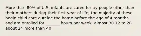 More than 80% of U.S. infants are cared for by people other than their mothers during their first year of life; the majority of these begin child care outside the home before the age of 4 months and are enrolled for _______ hours per week. almost 30 12 to 20 about 24 more than 40