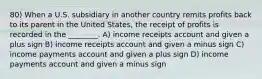 80) When a U.S. subsidiary in another country remits profits back to its parent in the United States, the receipt of profits is recorded in the ________. A) income receipts account and given a plus sign B) income receipts account and given a minus sign C) income payments account and given a plus sign D) income payments account and given a minus sign