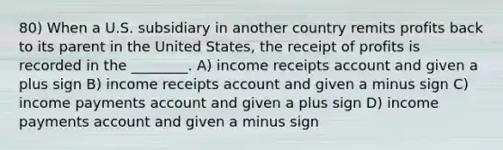 80) When a U.S. subsidiary in another country remits profits back to its parent in the United States, the receipt of profits is recorded in the ________. A) income receipts account and given a plus sign B) income receipts account and given a minus sign C) income payments account and given a plus sign D) income payments account and given a minus sign