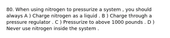 80. When using nitrogen to pressurize a system , you should always A ) Charge nitrogen as a liquid . B ) Charge through a pressure regulator . C ) Pressurize to above 1000 pounds . D ) Never use nitrogen inside the system .