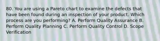 80. You are using a Pareto chart to examine the defects that have been found during an inspection of your product. Which process are you performing? A. Perform Quality Assurance B. Perform Quality Planning C. Perform Quality Control D. Scope Verification