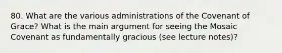 80. What are the various administrations of the Covenant of Grace? What is the main argument for seeing the Mosaic Covenant as fundamentally gracious (see lecture notes)?