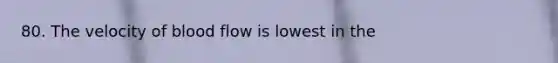 80. The velocity of blood flow is lowest in the