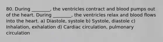 80. During ________, the ventricles contract and blood pumps out of the heart. During ________, the ventricles relax and blood flows into the heart. a) Diastole, systole b) Systole, diastole c) Inhalation, exhalation d) Cardiac circulation, pulmonary circulation