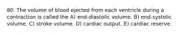 80. The volume of blood ejected from each ventricle during a contraction is called the A) end-diastolic volume. B) end-systolic volume. C) stroke volume. D) cardiac output. E) cardiac reserve.