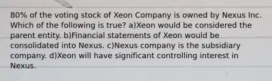 80% of the voting stock of Xeon Company is owned by Nexus Inc. Which of the following is true? a)Xeon would be considered the parent entity. b)Financial statements of Xeon would be consolidated into Nexus. c)Nexus company is the subsidiary company. d)Xeon will have significant controlling interest in Nexus.