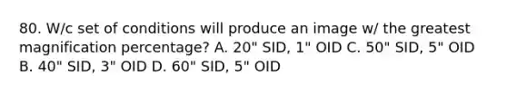 80. W/c set of conditions will produce an image w/ the greatest magnification percentage? A. 20" SID, 1" OID C. 50" SID, 5" OID B. 40" SID, 3" OID D. 60" SID, 5" OID