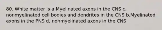 80. White matter is a.Myelinated axons in the CNS c. nonmyelinated cell bodies and dendrites in the CNS b.Myelinated axons in the PNS d. nonmyelinated axons in the CNS