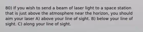 80) If you wish to send a beam of laser light to a space station that is just above the atmosphere near the horizon, you should aim your laser A) above your line of sight. B) below your line of sight. C) along your line of sight.