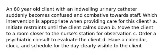 An 80 year old client with an indwelling urinary catheter suddenly becomes confused and combative towards staff. Which intervention is appropriate when providing care for this client? a. Initiate restraints until the client calms down b. Move the client to a room closer to the nurse's station for observation c. Order a psychiatric consult to evaluate the client d. Have a calendar, clock, and schedule for the day clearly visible to the client