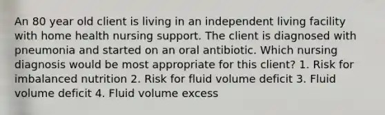 An 80 year old client is living in an independent living facility with home health nursing support. The client is diagnosed with pneumonia and started on an oral antibiotic. Which nursing diagnosis would be most appropriate for this client? 1. Risk for imbalanced nutrition 2. Risk for fluid volume deficit 3. Fluid volume deficit 4. Fluid volume excess