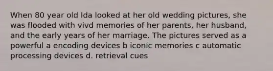 When 80 year old Ida looked at her old wedding pictures, she was flooded with vivd memories of her parents, her husband, and the early years of her marriage. The pictures served as a powerful a encoding devices b iconic memories c automatic processing devices d. retrieval cues