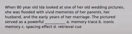 When 80 year old Ida looked at one of her old wedding pictures, she was flooded with vivid memories of her parents, her husband, and the early years of her marriage. The pictured served as a powerful ___________ a. memory trace b. iconic memory c. spacing effect d. retrieval cue