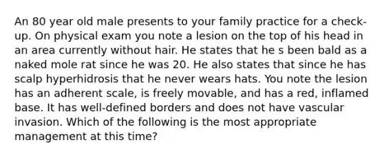 An 80 year old male presents to your family practice for a check-up. On physical exam you note a lesion on the top of his head in an area currently without hair. He states that he s been bald as a naked mole rat since he was 20. He also states that since he has scalp hyperhidrosis that he never wears hats. You note the lesion has an adherent scale, is freely movable, and has a red, inflamed base. It has well-defined borders and does not have vascular invasion. Which of the following is the most appropriate management at this time?