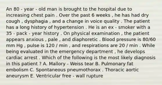 An 80 - year - old man is brought to the hospital due to increasing chest pain . Over the past 6 weeks , he has had dry cough , dysphagia , and a change in voice quality . The patient has a long history of hypertension . He is an ex - smoker with a 35 - pack - year history . On physical examination , the patient appears anxious , pale , and diaphoretic . Blood pressure is 80/60 mm Hg , pulse is 120 / min , and respirations are 20 / min . While being evaluated in the emergency department , he develops cardiac arrest . Which of the following is the most likely diagnosis in this patient ? A. Mallory - Weiss tear B. Pulmonary fat embolism C. Spontaneous pneumothorax . Thoracic aortic aneurysm E. Ventricular free - wall rupture